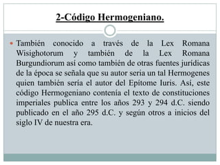 2-Código Hermogeniano.
 También conocido a través de la Lex Romana
Wisighotorum y también de la Lex Romana
Burgundiorum así como también de otras fuentes jurídicas
de la época se señala que su autor seria un tal Hermogenes
quien también sería el autor del Epítome Iuris. Así, este
código Hermogeniano contenía el texto de constituciones
imperiales publica entre los años 293 y 294 d.C. siendo
publicado en el año 295 d.C. y según otros a inicios del
siglo IV de nuestra era.
 