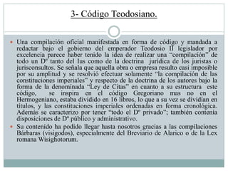 3- Código Teodosiano.
 Una compilación oficial manifestada en forma de código y mandada a
redactar bajo el gobierno del emperador Teodosio II legislador por
excelencia parece haber tenido la idea de realizar una “compilación” de
todo un Dº tanto del Ius como de la doctrina jurídica de los juristas o
jurisconsultos. Se señala que aquella obra o empresa resulto casi imposible
por su amplitud y se resolvió efectuar solamente “la compilación de las
constituciones imperiales” y respecto de la doctrina de los autores bajo la
forma de la denominada “Ley de Citas” en cuanto a su estructura este
código, se inspira en el código Gregoriano mas no en el
Hermogeniano, estaba dividido en 16 libros, lo que a su vez se dividían en
títulos, y las constituciones imperiales ordenadas en forma cronológica.
Además se caracterizo por tener “todo el Dº privado”; también contenía
disposiciones de Dº público y administrativo.
 Su contenido ha podido llegar hasta nosotros gracias a las compilaciones
Bárbaras (visigodos), especialmente del Breviario de Alarico o de la Lex
romana Wisighotorum.
 