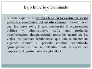 Bajo Imperio o Dominado
 Se señala que es la última etapa en la evolución social
política y económica del estado romano. Periodo en el
cual las bases sobre la que descansaba la organización
política y administrativa sufre una profunda
transformación, desapareciendo todos los rastros de las
viejas instituciones republicanas que aun se mantenían
vigentes durante el periodo anterior denominado
“principados” el que se extendió desde la época del
emperador Augusto hasta el siglo III a.C.
 