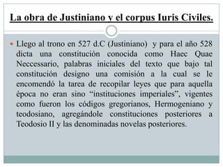La obra de Justiniano y el corpus Iuris Civiles.
 Llego al trono en 527 d.C (Justiniano) y para el año 528
dicta una constitución conocida como Haec Quae
Neccessario, palabras iniciales del texto que bajo tal
constitución designo una comisión a la cual se le
encomendó la tarea de recopilar leyes que para aquella
época no eran sino “instituciones imperiales”, vigentes
como fueron los códigos gregorianos, Hermogeniano y
teodosiano, agregándole constituciones posteriores a
Teodosio II y las denominadas novelas posteriores.
 