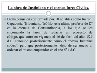 La obra de Justiniano y el corpus Iures Civiles.
 Dicha comisión conformada por 10 notables como fueron:
Capadocia, Triboniano, Teófilo, este ultimo profesor de Dº
en la escuela de Constantinopla, a los que se les
encomendó la tarea de redactar un proyecto de
código, que entro en vigencia el 16 de abril del año 529
d.C. conocido posteriormente como el “novus Instinius
codex”, pero que posteriormente dejo de ser nuevo al
ordenar el mismo emperador en el año 534 d.C
 