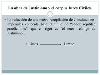 La obra de Justiniano y el corpus Iures Civiles.
 La redacción de una nueva recopilación de constituciones
imperiales conocida bajo el título de “codex repititae
praelictionis”, que en rigor es “el nuevo código de
Justiniano”.
 Limes Límite
 