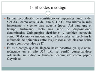 1- El codex o codigo
 Es una recopilación de constituciones imperiales tanto la del
529 d.C. como aquella del año 534 d.C, esta ultima la más
importante y vigente para aquella época. Así para que el
tiempo Justiniano, dictó una serie de disposiciones
denominadas Quinquagina decisiones y también conocida
como 50 decisiones imperiales, con las cuales se resolvían la
diferencia de opiniones entre los jurisconsultos clásicos sobre
puntos controvertidos de Dº
 Es este código que ha llegado hasta nosotros, ya que aquel
redactado en el año 529 d.C. se perdió conservándose
solamente su índice o también denominado como papiro
Oxyrrinco.
 