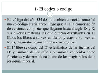 1- El codex o codigo
 El código del año 534 d.C. o también conocida como “el
nuevo código Justinianeo” llego gracias a la conservación
de versiones completas que llegaron hasta el siglo IX y X;
sus diversas materias las que estaban distribuidas en 12
libros los libros a su vez en títulos y estos a su vez en
leyes, dispuestas según el orden cronológicos.
 El 1º libro se ocupo del Dº eclesiástico, de las fuentes del
Dº y también de los officia o también conocidos como
funciones y deberes de cada uno de los magistrados de la
jerarquía imperial.
 