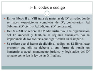 1- El codex o codigo
 En los libros II al VIII trata de materias de Dº privado, donde
se hacen exposiciones completas de Dº, comentarios. Ad
Sabinum (Dº civil) y Ad Edictum (Dº pretoriano).
 Del X alXII se refiere al Dº administrativo, a la organización
del Eº imperial y también al régimen financiero por la
importancia de los recursos que significaban en el imperio.
 Se refiere que el hecho de dividir al código en 12 libros hace
presumir que ello se debería a una forma de rendir un
homenaje a aquel monumento jurídico y legislativo del Dº
romano como fue la ley de las XII tablas.
 