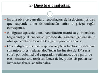 2- Digesto o pandectas:
 Es una obra de consulta y recopilación de la doctrina jurídica
que responde a su denominación latina o griega según
corresponda.
 El digesto equivale a una recopilación metódica y sistemática
(digierere) y el pandectas procede del carácter general de la
obra que contiene todo el Dº vigente para cada época.
 Con el digesto, Justiniano quiso completar la obra iniciada por
sus antecesores, reduciendo, “todas las fuentes del Dº a una
sola”, por voluntad del emperador, señalando, que a partir de
ese momento solo tendrían fuerza de ley y además podían ser
invocados frente los tribunales.
 