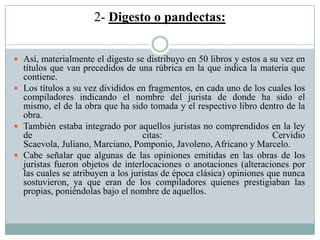2- Digesto o pandectas:
 Así, materialmente el digesto se distribuyo en 50 libros y estos a su vez en
títulos que van precedidos de una rúbrica en la que indica la materia que
contiene.
 Los títulos a su vez divididos en fragmentos, en cada uno de los cuales los
compiladores indicando el nombre del jurista de donde ha sido el
mismo, el de la obra que ha sido tomada y el respectivo libro dentro de la
obra.
 También estaba integrado por aquellos juristas no comprendidos en la ley
de citas: Cervidio
Scaevola, Juliano, Marciano, Pomponio, Javoleno, Africano y Marcelo.
 Cabe señalar que algunas de las opiniones emitidas en las obras de los
juristas fueron objetos de interlocaciones o anotaciones (alteraciones por
las cuales se atribuyen a los juristas de época clásica) opiniones que nunca
sostuvieron, ya que eran de los compiladores quienes prestigiaban las
propias, poniéndolas bajo el nombre de aquellos.
 