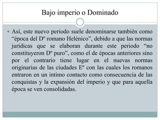 Bajo imperio o Dominado
 Así, este nuevo periodo suele denominarse también como
“época del Dº romano Helénico”, debido a que las normas
jurídicas que se elaboran durante este periodo “no
constituyeron Dº puro”, como el de épocas anteriores sino
por el contrario tiene lugar en el nuevas normas
originarias de las ciudades Eº con las cuales los romanos
entraron en un intimo contacto como consecuencia de las
conquistas y la expansión del imperio y que para aquella
época se ven consolidadas.
 