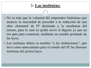 3- Las institutas:
 No es más que la voluntad del emperador Justiniano que
anuncio la necesidad de proceder a la redacción de una
obra elemental de Dº destinada a la enseñanza del
mismo, para lo cual no podía servir el digesto ya que no
era apto para comenzar, mediante un estudio profundo de
las leyes.
 Las institutas deben su nombre “a las instituciones”, que
tuvo como antecedentes para el estudio del Dº las famosas
institutas del jurista Gayo.
 