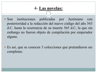 4- Las novelas:
 Son instituciones publicadas por Justiniano con
posterioridad a la redacción del nuevo código del año 543
d.C. hasta la ocurrencia de su muerte 565 d.C, la que sin
embargo no fueron objeto de compilación por emperador
alguno.
 Es así, que se conocen 3 colecciones que pretendieron ser
completas:
 