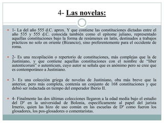 4- Las novelas:
 1- La del año 555 d.C. aprox. Y que contiene las constituciones dictadas entre el
año 535 y 555 d.C. conocida también como el epitome juliano, representado
aquellas constituciones bajo la forma de resúmenes en latín, destinados a trabajos
prácticos no solo en oriente (Bizancio), sino preferentemente para el occidente de
roma.
 2- Es una recopilación o repertorio de constituciones, más complejas que la de
Justiniano, y que contiene aquellas constituciones con el nombre de “liber
autenticorum” o autenticum, cuyo autor se señala que es anónimo pero se cree que
es contemporáneo a Justiniano.
 3- Es una colección griega de novelas de Justiniano, oba más breve que la
anterior, pero más completa, contenía un conjunto de 168 constituciones y que
debió ser redactada en tiempo del emperador Iberio II.
 4- Finalmente las dos últimas colecciones llegaron a la edad media bajo el estudio
del Dº en la universidad de Bolonia, específicamente al papel del jurista
Irnerio, quien las hizo de uso común en las escuelas de Dº como fueron los
glosadores, los pos-glosadores o comentaristas.
 