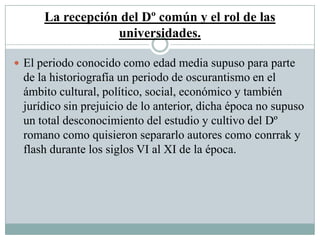 La recepción del Dº común y el rol de las
universidades.
 El periodo conocido como edad media supuso para parte
de la historiografía un periodo de oscurantismo en el
ámbito cultural, político, social, económico y también
jurídico sin prejuicio de lo anterior, dicha época no supuso
un total desconocimiento del estudio y cultivo del Dº
romano como quisieron separarlo autores como conrrak y
flash durante los siglos VI al XI de la época.
 