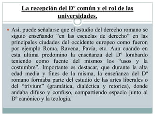La recepción del Dº común y el rol de las
universidades.
 Así, puede señalarse que el estudio del derecho romano se
siguió enseñando “en las escuelas de derecho” en las
principales ciudades del occidente europeo como fueron
por ejemplo Roma, Ravena, Pavía, etc. Aun cuando en
esta ultima predomino la enseñanza del Dº lombardo
teniendo como fuente del mismos los “usos y la
costumbre”. Importante es destacar, que durante la alta
edad media y fines de la misma, la enseñanza del Dº
romano formaba parte del estudio de las artes liberales o
del “trívium” (gramática, dialéctica y retorica), donde
andaba difuso y confuso, compartiendo espacio junto al
Dº canónico y la teología.
 