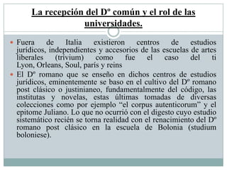 La recepción del Dº común y el rol de las
universidades.
 Fuera de Italia existieron centros de estudios
jurídicos, independientes y accesorios de las escuelas de artes
liberales (trívium) como fue el caso del ti
Lyon, Orleans, Soul, parís y reins
 El Dº romano que se enseño en dichos centros de estudios
jurídicos, eminentemente se baso en el cultivo del Dº romano
post clásico o justinianeo, fundamentalmente del código, las
institutas y novelas, estas últimas tomadas de diversas
colecciones como por ejemplo “el corpus autenticorum” y el
epitome Juliano. Lo que no ocurrió con el digesto cuyo estudio
sistemático recién se torna realidad con el renacimiento del Dº
romano post clásico en la escuela de Bolonia (studium
boloniese).
 