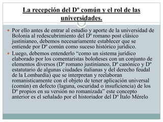 La recepción del Dº común y el rol de las
universidades.
 Por ello antes de entrar al estudio y aporte de la universidad de
Bolonia al redescubrimiento del Dº romano post clásico
justinianeo, debemos necesariamente establecer que se
entiende por Dº común como suceso histórico jurídico.
 Luego, debemos entenderlo “como un sistema jurídico
elaborado por los comentaristas boloñeses con un conjunto de
elementos diversos (Dº romano justinianeo, Dº canónico y Dº
estatutario de algunas ciudades italianas y del derecho feudal
de la Lombardía) que se interpretan y reelaboran
romanisticamente con el objeto de tener aplicación universal
(común) en defecto (laguna, oscuridad o insuficiencia) de los
Dº propios en su versión no romanizada” este concepto
anterior es el señalado por el historiador del Dº Ítalo Mérelo
 