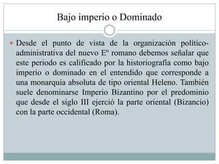 Bajo imperio o Dominado
 Desde el punto de vista de la organización político-
administrativa del nuevo Eº romano debemos señalar que
este periodo es calificado por la historiografía como bajo
imperio o dominado en el entendido que corresponde a
una monarquía absoluta de tipo oriental Heleno. También
suele denominarse Imperio Bizantino por el predominio
que desde el siglo III ejerció la parte oriental (Bizancio)
con la parte occidental (Roma).
 