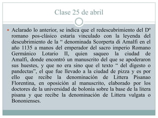 Clase 25 de abril
 Aclarado lo anterior, se indica que el redescubrimiento del Dº
romano pos-clásico estaría vinculado con la leyenda del
descubrimiento de la “ denominada Scorperta di Amalfi en el
año 1135 a manos del emperador del sacro imperio Romano
Germánico Lotario II, quien saqueo la ciudad de
Amalfi, donde encontró un manuscrito del que se apoderaron
sus huestes, y que no era sino que el texto “ del digesto o
pandectas”, el que fue llevado a la ciudad de pizza y es por
ello que recibe la denominación de Littera Pisanao
Florentina, en oposición al manuscrito, elaborado por los
doctores de la universidad de bolonia sobre la base de la litera
pisana y que recibe la denominación de Littera vulgata o
Bononienses.
 