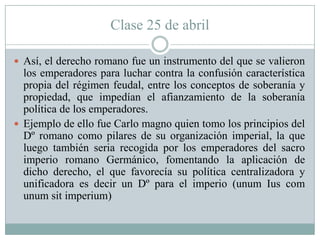 Clase 25 de abril
 Así, el derecho romano fue un instrumento del que se valieron
los emperadores para luchar contra la confusión característica
propia del régimen feudal, entre los conceptos de soberanía y
propiedad, que impedían el afianzamiento de la soberanía
política de los emperadores.
 Ejemplo de ello fue Carlo magno quien tomo los principios del
Dº romano como pilares de su organización imperial, la que
luego también seria recogida por los emperadores del sacro
imperio romano Germánico, fomentando la aplicación de
dicho derecho, el que favorecía su política centralizadora y
unificadora es decir un Dº para el imperio (unum Ius com
unum sit imperium)
 