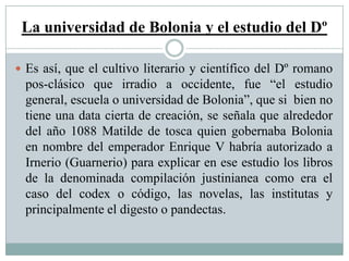 La universidad de Bolonia y el estudio del Dº
 Es así, que el cultivo literario y científico del Dº romano
pos-clásico que irradio a occidente, fue “el estudio
general, escuela o universidad de Bolonia”, que si bien no
tiene una data cierta de creación, se señala que alrededor
del año 1088 Matilde de tosca quien gobernaba Bolonia
en nombre del emperador Enrique V habría autorizado a
Irnerio (Guarnerio) para explicar en ese estudio los libros
de la denominada compilación justinianea como era el
caso del codex o código, las novelas, las institutas y
principalmente el digesto o pandectas.
 