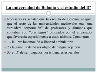 La universidad de Bolonia y el estudio del Dº
 Necesario es señalar que la escuela de Bolonia, al igual
que el resto de las universidades medievales era “una
verdadera corporación” de profesores y alumnos que
contaban con “privilegios” otorgados por el emperador
que favorecía especialmente a estos últimos. Como eran
 1.- la libre locomoción o libertad ambulatoria
 2.- la garantía de no ser objeto de ningún vejamen
 3.- el Dº de ser juzgados por tribunales especiales
 
