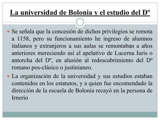 La universidad de Bolonia y el estudio del Dº
 Se señala que la concesión de dichos privilegios se remota
a 1158, pero su funcionamiento he ingreso de alumnos
italianos y extranjeros a sus aulas se remontaban a años
anteriores mereciendo así el apelativo de Lucerna Iuris o
antorcha del Dº, en alusión al redescubrimiento del Dº
romano pos-clásico o justinianeo.
 La organización de la universidad y sus estudios estaban
contenidos en los estatutos, y a quien fue encomendado la
dirección de la escuela de Bolonia recayó en la persona de
Irnerio
 