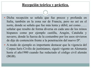 Recepción teórica y práctica.
 Dicha recepción se señala que fue precoz y profunda en
Italia, también en la zona sur de Francia, pero no así en el
norte, donde se señala que fue más lenta y débil, así como……
señalar que resulto de forma diversa en cada uno de los reinos
hispanos como por ejemplo castilla, Aragón, Cataluña y
navarro, donde la fuerza de la costumbre por los usos sirvieron
de dije de contención frente a la penetración del nuevo Dº.
 A modo de ejemplo es importante destacar que la vigencia del
Corpus Iuris Civilis de justinianeo, siguió vigente en Alemania
hasta el año1900 cuando fue redactado el código civil alemán
(BGB).
 