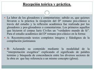 Recepción teórica y práctica.
 La labor de los glosadores y comentaristas: sabido es, que quienes
llevaron a la práctica la recepción del Dº romano pos-clásico a
través del estudio y la reflexión académica fue realizada por los
glosadores y pos-glosadores o comentaristas. Los primeros aquellos
que hicieron el corpus Iuris Civiles un “verdadero mundo de fe”.
Para el estudio académico del Dº romano pos-clásico en la forma:
 A- Reconstruyendo textos completos integros y fidedignos de la
compilación justinianea
 B- Aclarando su contenido mediante la modalidad de la
“interpretación exegética” explicando el significado de palabra
termino y búsqueda de concordancia entre los diversos sectores de
la obra en que hay referencia a un mismo concepto (glosa).
 