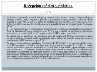 Recepción teórica y práctica.
 1- Irnerio o guarnerio y sus 4 discípulos directos como fueron: Jacobo, Vulgaro, Hugo y
Martin; también Arzo, Rogerio, Ojofredo y finalmente el gran Acursio (acursius), quien
durante el siglo XIII se dio a la labor de confeccionar un repertorio de varias glosas y de
todos los intérpretes que lo precedieron en la escuela, la que se conoció como “la magna
glosa”
 2- Los post-glosadores o comentaristas crean un nuevo sistema de interpretación que recoge
Sino de Pistolia en Francia durante el siglo XIV, y que consistió en introducirse “el método
aristotélico escolástico dialectico” para el estudio del Dº romano pos-clásico.
 Se señala que su aporte es tan importante para el estudio del Dº pues sobrepaso la edad
media y también la edad moderna llegando hasta incluso el periodo conocido como la
codificación del Dº durante el siglo XIX.
 Su gran creación sin lugar a dudas es “el sistema del Dº común” o Ius comune, dando origen
a un Dº orgánico y científico que hace que los juristas y los jueces lo consideren, razón
escrita y verdadera para toda la cristiandad el cual fuera recepcionado y preferido por encima
del Dº nacional. Lo anterior, teniendo como consecuencia el interés de los monarcas en
robustecer su autoridad de debilitada durante la alta y baja edad media. Lo anterior como
consecuencia del feudalismo donde encuentra en las nuevas doctrinas apoyo y sustentación a
sus intentos absolutistas y centralizadores donde precisamente las universidades cumplieran
un rol importante coadyudante de lo jurídico o lo público.

 