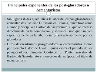 Principales exponentes de los post-glosadores o
comentaristas
 Sin lugar a dudas quien inicia la labor de los pos-glosadores o
comentaristas fue Cino Di Pistoia en Bolonia, quien tuvo como
alumno y discípulo a Bartolo di Sassoferrato, el que se intereso
directamente en la compilación justinianea, sino que también
específicamente en la labor desarrollada anteriormente por los
glosadores.
 Otros destacadísimos pos-glosadores o comentaristas fueron
por ejemplo Baldo de Uvaldi, quien cierra el periodo de los
pos-glosadores, también Odofredo di Ponte, maestro de
Bartolo di Sassoferrato y merecedor de su época del título de
monarca Iuris.
 