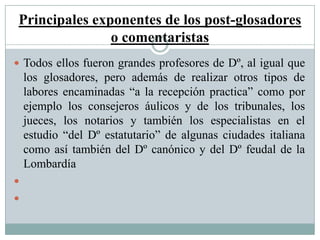 Principales exponentes de los post-glosadores
o comentaristas
 Todos ellos fueron grandes profesores de Dº, al igual que
los glosadores, pero además de realizar otros tipos de
labores encaminadas “a la recepción practica” como por
ejemplo los consejeros áulicos y de los tribunales, los
jueces, los notarios y también los especialistas en el
estudio “del Dº estatutario” de algunas ciudades italiana
como así también del Dº canónico y del Dº feudal de la
Lombardía


 