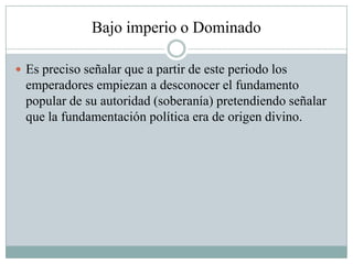 Bajo imperio o Dominado
 Es preciso señalar que a partir de este periodo los
emperadores empiezan a desconocer el fundamento
popular de su autoridad (soberanía) pretendiendo señalar
que la fundamentación política era de origen divino.
 