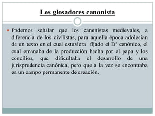 Los glosadores canonista
 Podemos señalar que los canonistas medievales, a
diferencia de los civilistas, para aquella época adolecían
de un texto en el cual estuviera fijado el Dº canónico, el
cual emanaba de la producción hecha por el papa y los
concilios, que dificultaba el desarrollo de una
jurisprudencia canónica, pero que a la vez se encontraba
en un campo permanente de creación.
 