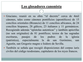 Los glosadores canonista
 Graciano, reunió en su obra “el decreto” cerca de 4mil
cánones, tales como cánones pontificios (apostólicos) de 15
concilios orientales (Bizancio) de 11 concilios africanos, de 24
concilios hispanos, 28 gálicos, 23 italianos y 11 germánicos.
Recogiendo además “epístolas autenticas” y también apócrifas
(no son originales) de 81 pontífices; textos de las sagradas
escrituras, pasajes de los padres de la iglesia
(patrística), especialmente la de san Gerónimo, san
Agustín, san Gregorio magno e Isidoro de Sevilla.
 También se señala que recogió disposiciones del corpus iuris
civiles del código teodosiano, capitulares de los reyes francos.
 