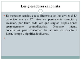 Los glosadores canonista
 Es menester señalar, que a diferencia del Ius civiles el Dº
canónico era un Dº vivo en permanente cambio y
creación, por tanto cada vez que surgían disposiciones
aparentemente contradictorias, Graciano intento
conciliarlas para concordar las normas en cuanto a
lugar, tiempo y significado diverso.

 
