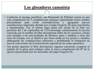 Los glosadores canonista
 Conforme el encargo pontificio, san Raimundo de Peñafort reunió en una
sola compilación las 5 compilaciones antiguas suprimiendo textos inútiles
precisamente para evitar contradicciones y agregando nuevas
constituciones imperiales dictado por el papa Gregorio IX para conciliarlas
e interpretarlas. Fue el mismo papa quien por miedo de la bula rex
pacificus del 5 de septiembre de 1234 promulgo solemnemente la lección
conocida con el nombre de liber decretarium (libro de los secretos), siendo
esta emitidas a las universidades de Bolonia, parís y también a otras del
resto de Europa, con el objetivo que fuera usada en los juicios y estudios
abdrogando las compilaciones anteriores y prohibiendo la formación de
nuevas colecciones sin la autorización especial de las sedes apostólica.
 Tan pronto apareció el liber decretarium, algunos canonistas ocuparon el
método de la glosa para trabajar sobre la nueva compilación del Dº de la
iglesia representado por las decretales del papa Gregorio IX.
 