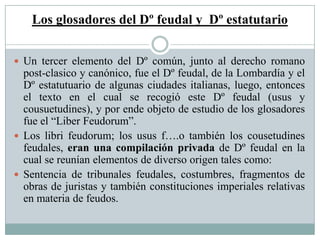 Los glosadores del Dº feudal y Dº estatutario
 Un tercer elemento del Dº común, junto al derecho romano
post-clasico y canónico, fue el Dº feudal, de la Lombardía y el
Dº estatutuario de algunas ciudades italianas, luego, entonces
el texto en el cual se recogió este Dº feudal (usus y
cousuetudines), y por ende objeto de estudio de los glosadores
fue el “Liber Feudorum”.
 Los libri feudorum; los usus f….o también los cousetudines
feudales, eran una compilación privada de Dº feudal en la
cual se reunían elementos de diverso origen tales como:
 Sentencia de tribunales feudales, costumbres, fragmentos de
obras de juristas y también constituciones imperiales relativas
en materia de feudos.
 