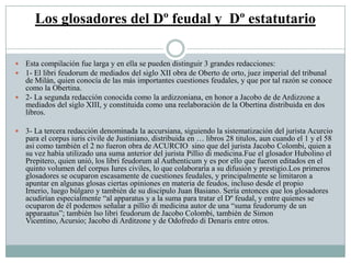 Los glosadores del Dº feudal y Dº estatutario
 Esta compilación fue larga y en ella se pueden distinguir 3 grandes redacciones:
 1- El libri feudorum de mediados del siglo XII obra de Oberto de orto, juez imperial del tribunal
de Milán, quien conocía de las más importantes cuestiones feudales, y que por tal razón se conoce
como la Obertina.
 2- La segunda redacción conocida como la ardizzoniana, en honor a Jacobo de de Ardizzone a
mediados del siglo XIII, y constituida como una reelaboración de la Obertina distribuida en dos
libros.
 3- La tercera redacción denominada la accursiana, siguiendo la sistematización del jurista Acurcio
para el corpus iuris civile de Justiniano, distribuida en … libros 28 titulos, aun cuando el 1 y el 58
asi como también el 2 no fueron obra de ACURCIO sino que del jurista Jacobo Colombi, quien a
su vez había utilizado una suma anterior del jurista Pillio di medicina.Fue el glosador Hubolino el
Prepitero, quien unió, los libri feudorum al Authenticum y es por ello que fueron editados en el
quinto volumen del corpus Iures civiles, lo que colaboraría a su difusión y prestigio.Los primeros
glosadores se ocuparon escasamente de cuestiones feudales, y principalmente se limitaron a
apuntar en algunas glosas ciertas opiniones en materia de feudos, incluso desde el propio
Irnerio, luego búlgaro y también de su discípulo Juan Basiano. Sería entonces que los glosadores
acudirían especialmente “al apparatus y a la suma para tratar el Dº feudal, y entre quienes se
ocuparon de él podemos señalar a pillio di medicina autor de una “suma feudorumy de un
apparaatus”; también lso libri feudorum de Jacobo Colombi, también de Simon
Vicentino, Acursio; Jacobo di Arditzone y de Odofredo di Denaris entre otros.
 