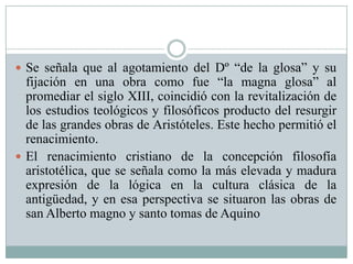  Se señala que al agotamiento del Dº “de la glosa” y su
fijación en una obra como fue “la magna glosa” al
promediar el siglo XIII, coincidió con la revitalización de
los estudios teológicos y filosóficos producto del resurgir
de las grandes obras de Aristóteles. Este hecho permitió el
renacimiento.
 El renacimiento cristiano de la concepción filosofía
aristotélica, que se señala como la más elevada y madura
expresión de la lógica en la cultura clásica de la
antigüedad, y en esa perspectiva se situaron las obras de
san Alberto magno y santo tomas de Aquino
 