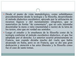  Desde el punto de vista metodológico, como señalábamos
precedentemente desde la teología y la filosofía, desarrollando
el método dialectico escolástico, apoyado por la utilización de
recursos lógicos y del razonamiento silogístico, que se
materializo en forma “de comentario”, que no solo intentaba
desentrañar la mens o ratio (mentalidad o razón) de la letra de
los textos, sino que en verdad sus sentidos.
 Luego el estudio y la enseñanza de la filosofía como de la
teología conforme al método escolástico dialectico, el que fue
adoptado por el derecho. Lo anterior ocurrió primeramente en
Francia, aun cuando dictaba mucho del vuelo que había
alcanzado en Italia, pero es en Francia, que se dio una gran
dedicación y atención a las artes liberales y la filosofía como
fue el caso de santo tomas.
 