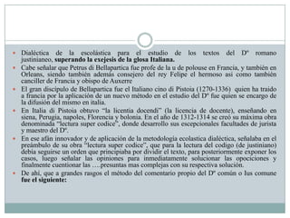  Dialéctica de la escolástica para el estudio de los textos del Dº romano
justinianeo, superando la exejesis de la glosa Italiana.
 Cabe señalar que Petrus di Bellapartica fue profe de la u de polouse en Francia, y también en
Orleans, siendo también además consejero del rey Felipe el hermoso asi como también
canciller de Francia y obispo de Auxerre
 El gran discípulo de Bellapartica fue el Italiano cino di Pistoia (1270-1336) quien ha traido
a francia por la aplicación de un nuevo método en el estudio del Dº fue quien se encargo de
la difusión del mismo en italia.
 En Italia di Pistoia obtuvo “la licentia docendi” (la licencia de docente), enseñando en
siena, Perugia, napoles, Florencia y bolonia. En el año de 1312-1314 se creó su máxima obra
denominada “lectura super codice”, donde desarrollo sus escepcionales facultades de jurista
y maestro del Dº.
 En ese afán innovador y de aplicación de la metodología ecolastica dialéctica, señalaba en el
preámbulo de su obra “lectura super codice”, que para la lectura del codigo (de justiniano)
debía seguirse un orden que principiaba por dividir el texto, para posteriormente exponer los
casos, luego señalar las opiniones para inmediatamente solucionar las opociciones y
finalmente cuentionar las ….presuntas mas complejas con su respectiva solución.
 De ahí, que a grandes rasgos el método del comentario propio del Dº común o Ius comune
fue el siguiente:
 