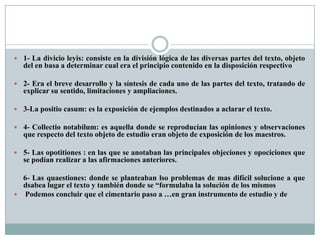  1- La divicio leyis: consiste en la división lógica de las diversas partes del texto, objeto
del en basa a determinar cual era el principio contenido en la disposición respectivo
 2- Era el breve desarrollo y la síntesis de cada uno de las partes del texto, tratando de
explicar su sentido, limitaciones y ampliaciones.
 3-La positio casum: es la exposición de ejemplos destinados a aclarar el texto.
 4- Collectio notabilum: es aquella donde se reproducían las opiniones y observaciones
que respecto del texto objeto de estudio eran objeto de exposición de los maestros.
 5- Las opotitiones : en las que se anotaban las principales objeciones y opociciones que
se podían realizar a las afirmaciones anteriores.
6- Las quaestiones: donde se planteaban lso problemas de mas difícil solucione a que
dsabea lugar el texto y también donde se “formulaba la solución de los mismos
 Podemos concluir que el cimentario paso a …en gran instrumento de estudio y de
 