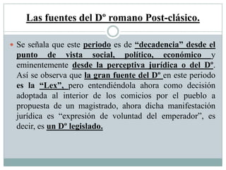 Las fuentes del Dº romano Post-clásico.
 Se señala que este periodo es de “decadencia” desde el
punto de vista social, político, económico y
eminentemente desde la perceptiva jurídica o del Dº.
Así se observa que la gran fuente del Dº en este periodo
es la “Lex”, pero entendiéndola ahora como decisión
adoptada al interior de los comicios por el pueblo a
propuesta de un magistrado, ahora dicha manifestación
jurídica es “expresión de voluntad del emperador”, es
decir, es un Dº legislado.
 