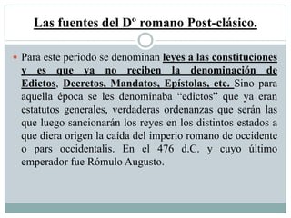 Las fuentes del Dº romano Post-clásico.
 Para este periodo se denominan leyes a las constituciones
y es que ya no reciben la denominación de
Edictos, Decretos, Mandatos, Epístolas, etc. Sino para
aquella época se les denominaba “edictos” que ya eran
estatutos generales, verdaderas ordenanzas que serán las
que luego sancionarán los reyes en los distintos estados a
que diera origen la caída del imperio romano de occidente
o pars occidentalis. En el 476 d.C. y cuyo último
emperador fue Rómulo Augusto.
 
