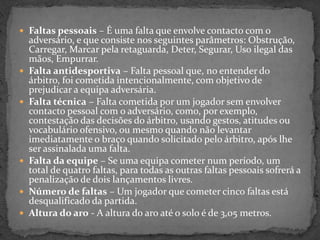  Faltas pessoais – É uma falta que envolve contacto com o
adversário, e que consiste nos seguintes parâmetros: Obstrução,
Carregar, Marcar pela retaguarda, Deter, Segurar, Uso ilegal das
mãos, Empurrar.
 Falta antidesportiva – Falta pessoal que, no entender do
árbitro, foi cometida intencionalmente, com objetivo de
prejudicar a equipa adversária.
 Falta técnica – Falta cometida por um jogador sem envolver
contacto pessoal com o adversário, como, por exemplo,
contestação das decisões do árbitro, usando gestos, atitudes ou
vocabulário ofensivo, ou mesmo quando não levantar
imediatamente o braço quando solicitado pelo árbitro, após lhe
ser assinalada uma falta.
 Falta da equipe – Se uma equipa cometer num período, um
total de quatro faltas, para todas as outras faltas pessoais sofrerá a
penalização de dois lançamentos livres.
 Número de faltas – Um jogador que cometer cinco faltas está
desqualificado da partida.
 Altura do aro - A altura do aro até o solo é de 3,05 metros.
 