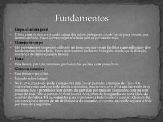  Empunhadura geral
 É feita com os dedos e a parte calosa das mãos, polegares um de frente para o outro nas
laterais da bola. Não é correto segurar a bola com as palmas da mão.
 Manejo de corpo
 São movimentos corporais utilizado no basquete que visam facilitar a aprendizagem dos
fundamentos com a bola. Esses movimentos incluem: finta giro, mudança de direção,
mudança de ritmo e parada brusca.
 Finta
 Pela frente, por trás, reversão, por baixo das pernas e em passe livre.
 Giros ou rotações
 Para frente e para trás.
 Falando sobre tempo:
 No 1º, 2º e 3º período pode 1 tempo de 1 min. no 4º período, 2 tempos de 1 min. Os
intervalos entre cada período são de 2 minutos, mas entre o 2º e 3º há um intervalo de 15
minutos. Não é permitido ficar dentro do garrafão por mais de 3 segundos com ou sem
posse de bola. Não é permitido ficar (com a bola) mais de 8 segundos na zona (lado da
quadra) de defesa. Há 24 segundos para arremessar a bola (zona de ataque). Quando há
um marcador a menos de 1m de distância do atacante, o mesmo, não pode segurar a bola
por mais de 5 segundos.
 