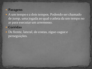  Paragens
 A um tempo e a dois tempos. Podendo ser chamado
de jump, uma jogada ao qual o atleta da um tempo no
ar para executar um arremesso.
 Corridas
 De frente, lateral, de costas, zigue-zague e
perseguições.
 