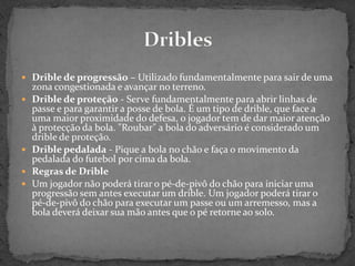  Drible de progressão – Utilizado fundamentalmente para sair de uma
zona congestionada e avançar no terreno.
 Drible de proteção - Serve fundamentalmente para abrir linhas de
passe e para garantir a posse de bola. É um tipo de drible, que face a
uma maior proximidade do defesa, o jogador tem de dar maior atenção
à protecção da bola. "Roubar" a bola do adversário é considerado um
drible de proteção.
 Drible pedalada - Pique a bola no chão e faça o movimento da
pedalada do futebol por cima da bola.
 Regras de Drible
 Um jogador não poderá tirar o pé-de-pivô do chão para iniciar uma
progressão sem antes executar um drible. Um jogador poderá tirar o
pé-de-pivô do chão para executar um passe ou um arremesso, mas a
bola deverá deixar sua mão antes que o pé retorne ao solo.
 