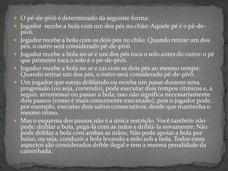  O pé-de-pivô é determinado da seguinte forma:
 Jogador recebe a bola com um dos pés no chão: Aquele pé é o pé-de-
pivô.
 Jogador recebe a bola com os dois pés no chão: Quando retirar um dos
pés, o outro será considerado pé-de-pivô.
 Jogador recebe a bola no ar e um dos pés toca o solo antes do outro: o pé
que primeiro toca o solo é o pé-de-pivô.
 Jogador recebe a bola no ar e cai com os dois pés ao mesmo tempo:
Quando retirar um dos pés, o outro será considerado pé-de-pivô.
 Um jogador que esteja driblando ou receba um passe durante uma
progressão (ou seja, correndo), pode executar dois tempos rítmicos e, a
seguir, arremessar ou passar a bola; isso não significa necessariamente
dois passos (como é mais comumente executado), pois o jogador pode,
por exemplo, executar dois saltos consecutivos; desde que mantenha o
mesmo ritmo.
 Mas o esquema dos passos não é a única restrição. Você também não
pode: driblar a bola, pegá-la com as mãos e driblá-la novamente; Não
pode driblar a bola com ambas as mãos; Não pode apoiar a bola por
baixo, ou seja, conduzir a bola levando a mão sob a bola. Todos estes
aspectos são considerados drible ilegal e tem a mesma penalidade da
caminhada.
 