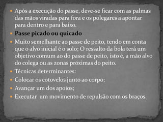  Após a execução do passe, deve-se ficar com as palmas
das mãos viradas para fora e os polegares a apontar
para dentro e para baixo.
 Passe picado ou quicado
 Muito semelhante ao passe de peito, tendo em conta
que o alvo inicial é o solo; O ressalto da bola terá um
objetivo comum ao do passe de peito, isto é, a mão alvo
do colega ou as zonas próximas do peito.
 Técnicas determinantes:
 Colocar os cotovelos junto ao corpo;
 Avançar um dos apoios;
 Executar um movimento de repulsão com os braços.
 