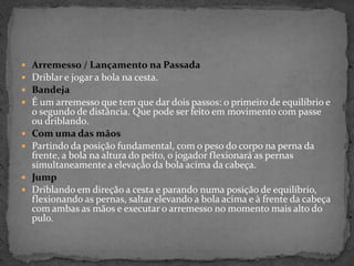  Arremesso / Lançamento na Passada
 Driblar e jogar a bola na cesta.
 Bandeja
 É um arremesso que tem que dar dois passos: o primeiro de equilíbrio e
o segundo de distância. Que pode ser feito em movimento com passe
ou driblando.
 Com uma das mãos
 Partindo da posição fundamental, com o peso do corpo na perna da
frente, a bola na altura do peito, o jogador flexionará as pernas
simultaneamente a elevação da bola acima da cabeça.
 Jump
 Driblando em direção a cesta e parando numa posição de equilíbrio,
flexionando as pernas, saltar elevando a bola acima e à frente da cabeça
com ambas as mãos e executar o arremesso no momento mais alto do
pulo.
 